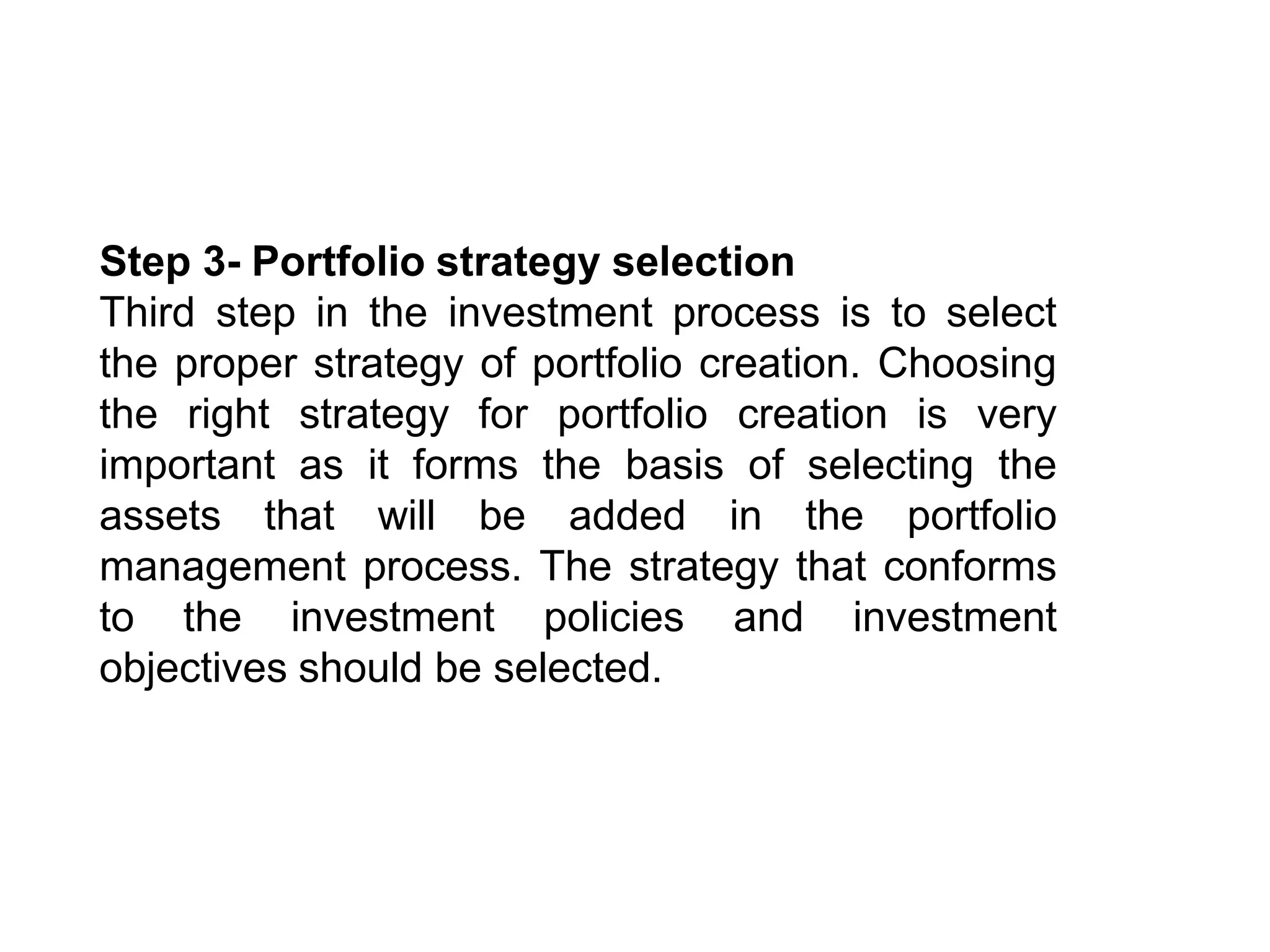 Step 3- Portfolio strategy selection
Third step in the investment process is to select
the proper strategy of portfolio creation. Choosing
the right strategy for portfolio creation is very
important as it forms the basis of selecting the
assets that will be added in the portfolio
management process. The strategy that conforms
to the investment policies and investment
objectives should be selected.
 