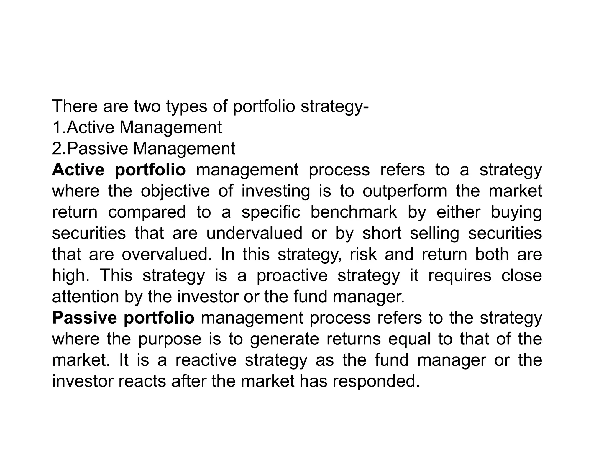 There are two types of portfolio strategy-
1.Active Management
2.Passive Management
Active portfolio management process refers to a strategy
where the objective of investing is to outperform the market
return compared to a specific benchmark by either buying
securities that are undervalued or by short selling securities
that are overvalued. In this strategy, risk and return both are
high. This strategy is a proactive strategy it requires close
attention by the investor or the fund manager.
Passive portfolio management process refers to the strategy
where the purpose is to generate returns equal to that of the
market. It is a reactive strategy as the fund manager or the
investor reacts after the market has responded.
 