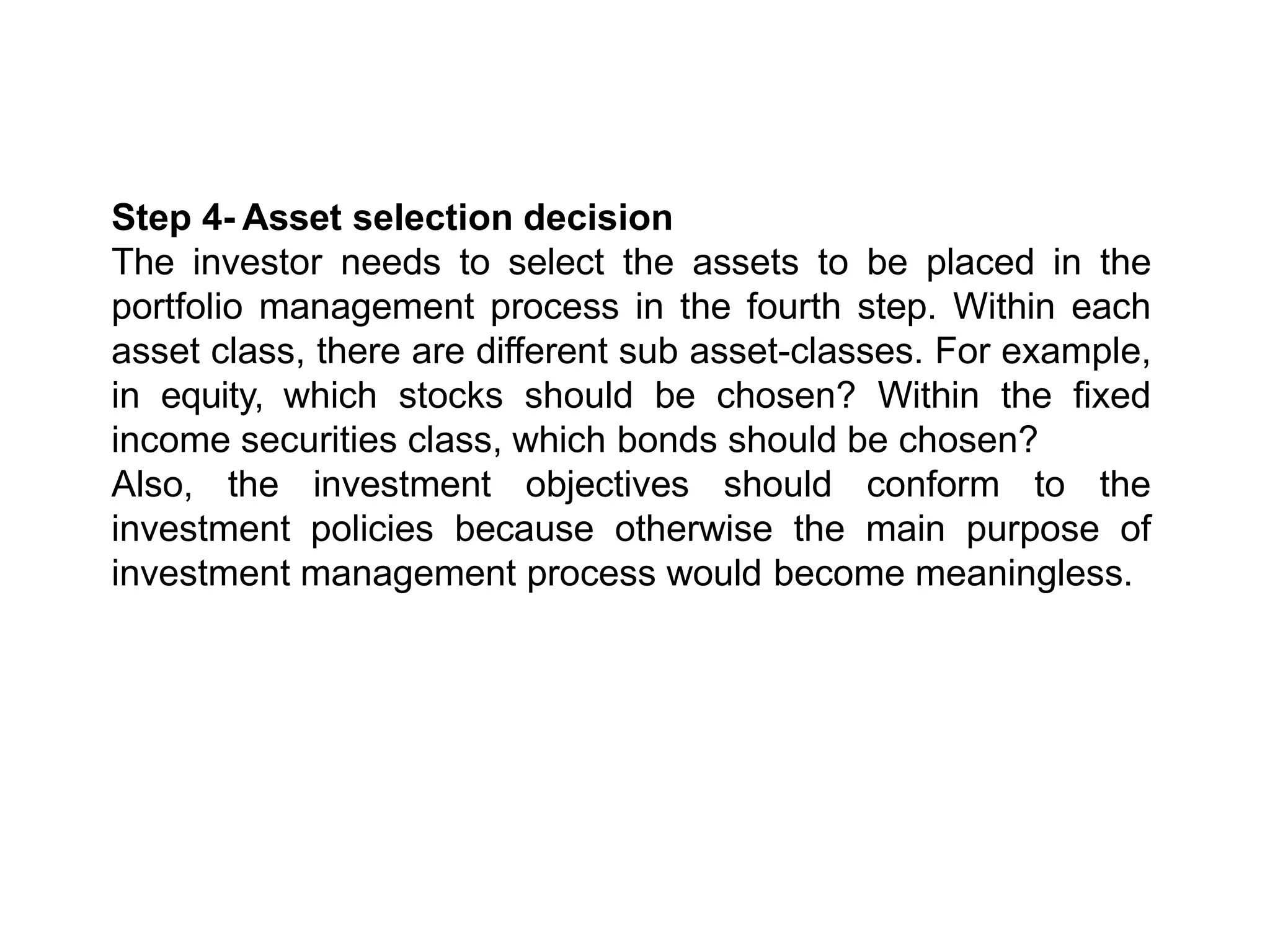 Step 4- Asset selection decision
The investor needs to select the assets to be placed in the
portfolio management process in the fourth step. Within each
asset class, there are different sub asset-classes. For example,
in equity, which stocks should be chosen? Within the fixed
income securities class, which bonds should be chosen?
Also, the investment objectives should conform to the
investment policies because otherwise the main purpose of
investment management process would become meaningless.
 