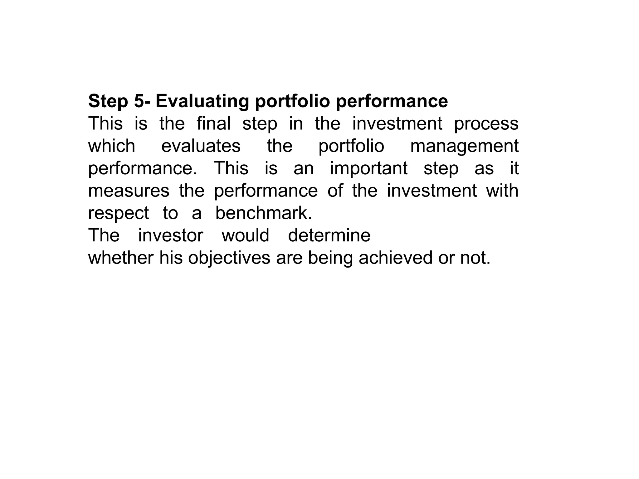 Step 5- Evaluating portfolio performance
This is the final step in the investment process
which evaluates
performance. This
the portfolio management
is an important step as it
measures the performance of the investment with
benchmark.
respect to a
The investor would determine
whether his objectives are being achieved or not.
 