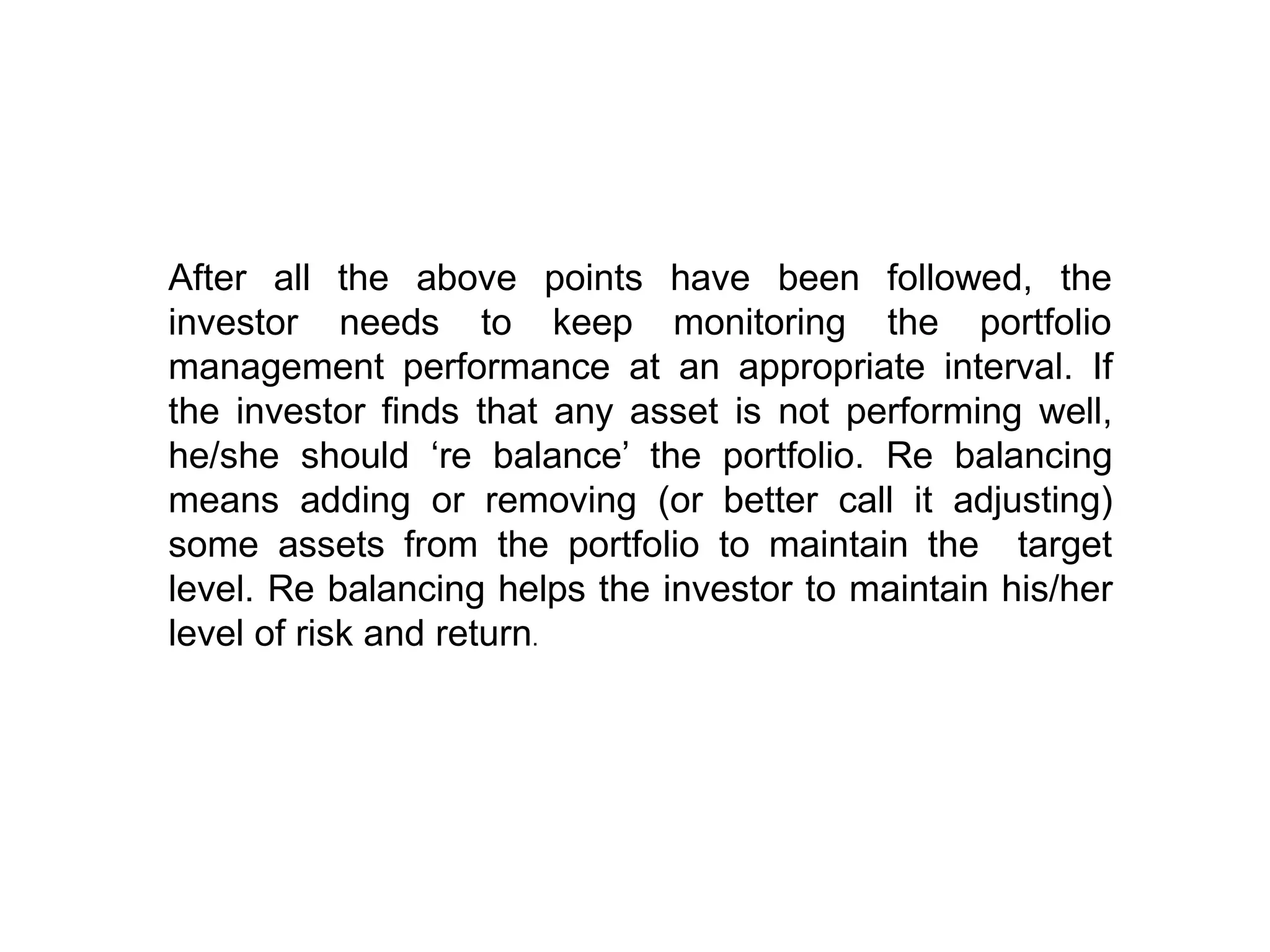After all the above
investor needs to
points have been followed, the
keep monitoring the portfolio
management performance at an appropriate interval. If
the investor finds that any asset is not performing well,
he/she should ‘re balance’ the portfolio. Re balancing
means adding or removing (or better call it adjusting)
some assets from the portfolio to maintain the target
level. Re balancing helps the investor to maintain his/her
level of risk and return.
 