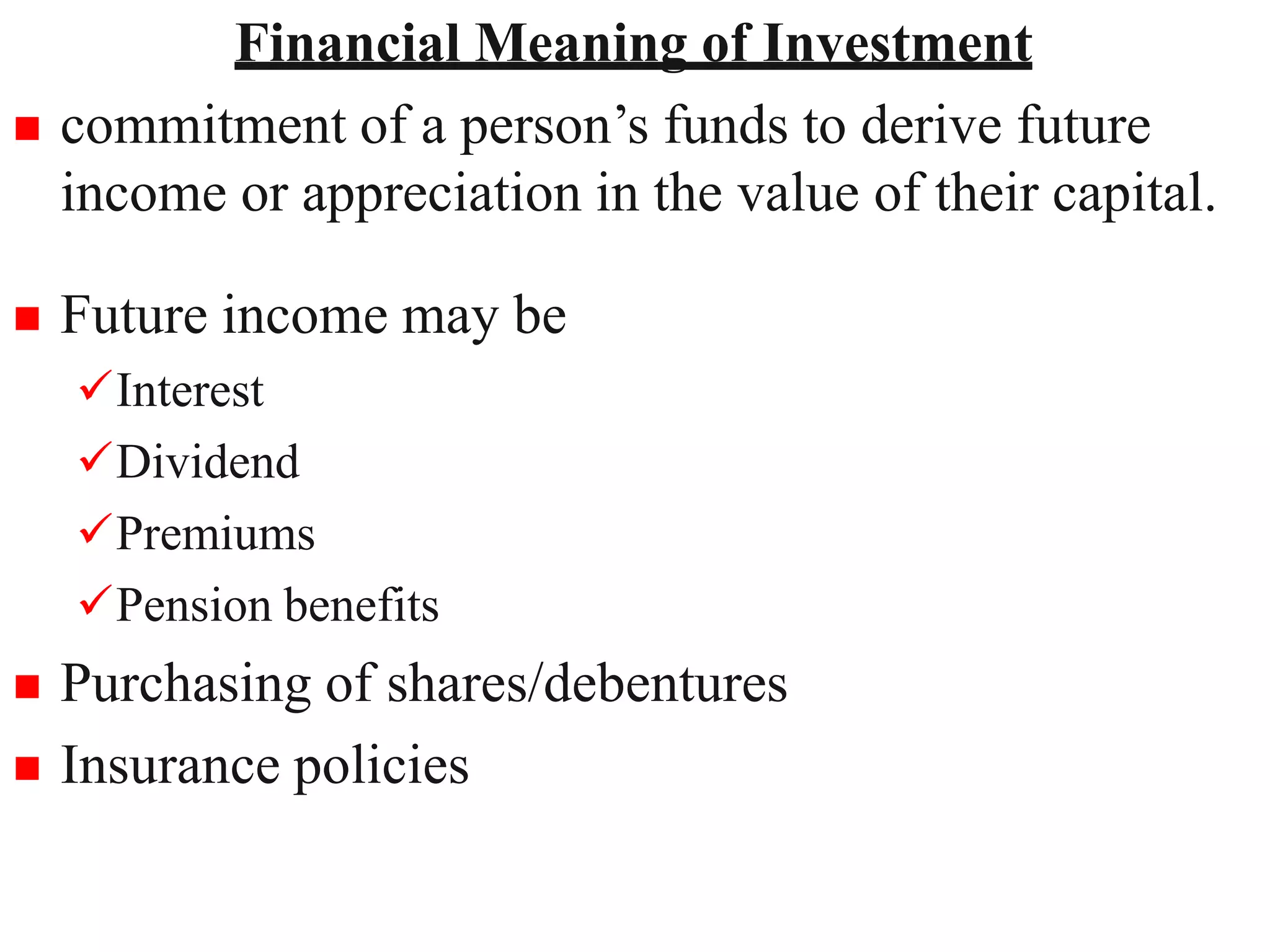8
Financial Meaning of Investment
 commitment of a person’s funds to derive future
income or appreciation in the value of their capital.
 Future income may be
Interest
Dividend
Premiums
Pension benefits
 Purchasing of shares/debentures
 Insurance policies
 