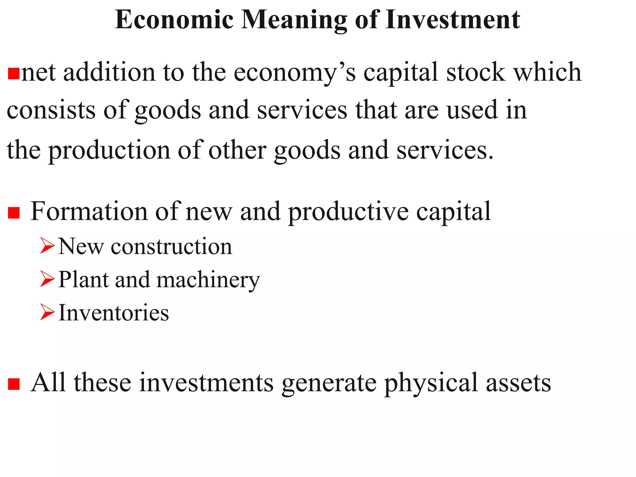 Economic Meaning of Investment
9
net addition to the economy’s capital stock which
consists of goods and services that are used in
the production of other goods and services.
 Formation of new and productive capital
New construction
Plant and machinery
Inventories
 All these investments generate physical assets
 