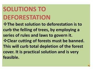 SOLUTIONS TO
DEFORESTATION
The best solution to deforestation is to
curb the felling of trees, by employing a
series of rules and laws to govern it.
Clear cutting of forests must be banned.
This will curb total depletion of the forest
cover. It is practical solution and is very
feasible.
 