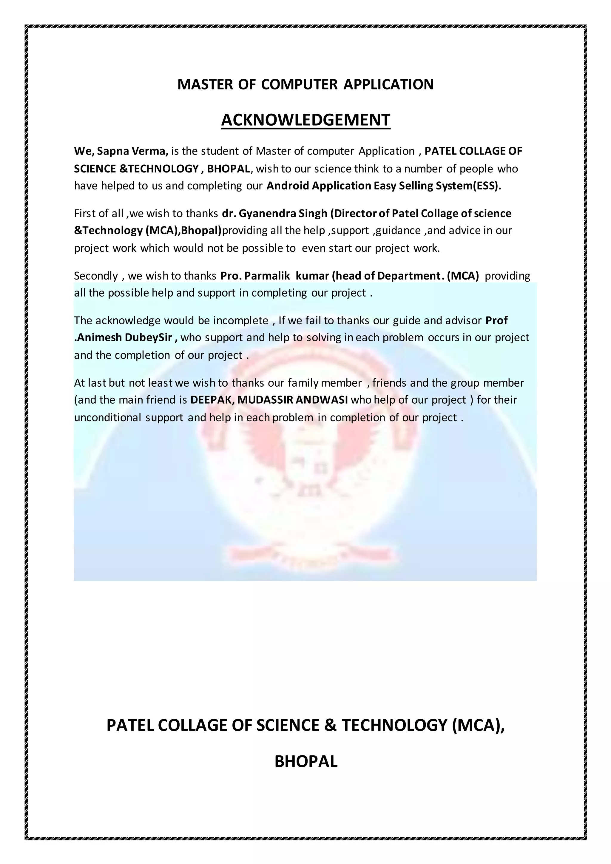MASTER OF COMPUTER APPLICATION
ACKNOWLEDGEMENT
We, Sapna Verma, is the student of Master of computer Application , PATEL COLLAGE OF
SCIENCE &TECHNOLOGY , BHOPAL, wish to our science think to a number of people who
have helped to us and completing our Android Application Easy Selling System(ESS).
First of all ,we wish to thanks dr. Gyanendra Singh (Directorof Patel Collage of science
&Technology (MCA),Bhopal)providing all the help ,support ,guidance ,and advice in our
project work which would not be possible to even start our project work.
Secondly , we wish to thanks Pro. Parmalik kumar (head of Department. (MCA) providing
all the possible help and support in completing our project .
The acknowledge would be incomplete , If we fail to thanks our guide and advisor Prof
.Animesh DubeySir , who support and help to solving in each problem occurs in our project
and the completion of our project .
At last but not least we wish to thanks our family member , friends and the group member
(and the main friend is DEEPAK, MUDASSIR ANDWASI who help of our project ) for their
unconditional support and help in each problem in completion of our project .
PATEL COLLAGE OF SCIENCE & TECHNOLOGY (MCA),
BHOPAL
 