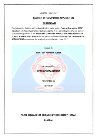 JANUARY – MAY ,2017
MASTER OF COMPUTER APPLICATION
CERTIFICATE
This is to certify that the work embodied in this major project “easy selling system (ESS)”
have been satisfactorily completed by Sapna Verma .It is a bonafide piece of work, carried
Out under my guidance in the MASTER OF COMPUTER APPLICATION, PATEL COLLAGE OF
SCIENCE &TECHNOLOGY BHOPAL for the partial fulfillment of the MASTER OF COMPUTER
APPLICATION Degree during the academic session January –may 2017
Guided By
Prof . Mr. Parmalik Kumar
Approved By
HEAD OF DEPARTMENT
Forwarded By
Director
PATEL COLLAGE OF SCIENCE &TECHNOLOGY (MCA),
BHOPAL
 