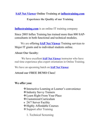 SAP Net Viewer Online Training at influxtraining.com
           Experience the Quality of our Training


Influxtraining.com is an online IT training company
Since 2005 Influx Training has trained more than 800 SAP-
consultants in both functional and technical modules.
    We are offering SAP Net Viewer Training services to
Major IT giants and to individual students online.
About Our faculty:
       We have excellent SAP Net Viewer instructor who have
real time experience plus expert orientation in Online Training.
We have an upcoming batch on SAP Net Viewer

Attend our FREE DEMO Class!


We offer you:
         Interactive Learning at Learner’s convenience
         Industry Savvy Trainers
         Learn Right From Your Place
         Customized Curriculum
         24/7 Server Facility
         Highly Affordable Courses
         Support after Training
          1. Technical Screening
 