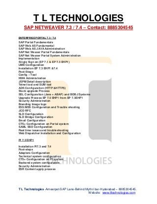 T L TECHNOLOGIES
SAP NETWEAVER 7.3 / 7.4 – Contact: 8885304545
T L Technologies -Ameerpet-SAP Lane-Behind Mythri bar-Hyderabad – 8885304545.
Website: www.tltechnologies.com
ENTERPRISE PORTAL 7.3 / 7.4
SAP Portal Fundamentals
SAP Web AS Fundamental
SAP Web AS JAVA Administration
SAP Net Weaver Portal Fundamentals
SAP Net Weaver Portal System Administration
Implementation
Single Sign on (EP 7.1 & EP 7.3 EHP1)
UME Configuration
Installation EP 7.3 EHP1 &7.4
Post-Steps
Config – Tool
NWA Administration
JSPM Detail description
Telnet tool and SUM tool
ADS Configuration (HTTP &HTTPS)
Stack upgrade Process
SSL Configuration (Java + ABAP) and BOBJ Systems
Upgrade Process EP 7.0 EHP1 from EP 7.3EHP1
Security Administration
Branding Image logo
ESS/MSS Configuration and Trouble shooting
JCO RFC
SLD Configuration
SLD Bridge Configuration
Email Configuration
CTS+ Configuration on Portal system
SAML SSO Configuration
Real time issues and troubleshooting
Web Dispatcher Installation and Configuration
PI 7.3 EHP1
Installation PI7.3 and 7.4
Post-steps
Adapters Configuration
Technical system configuration
CTS+ Configuration on PI system
Backend system configuration
Security Administration
ESR Content apply process
 