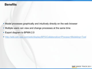 Benefits




 Model processes graphically and intuitively directly on the web browser
 Multiple users can view and change processes at the same time
 Export diagram to BPMN 2.0
 http://wiki.sdn.sap.com/wiki/display/BPX/Collaborative+Process+Modeling+Tool
 