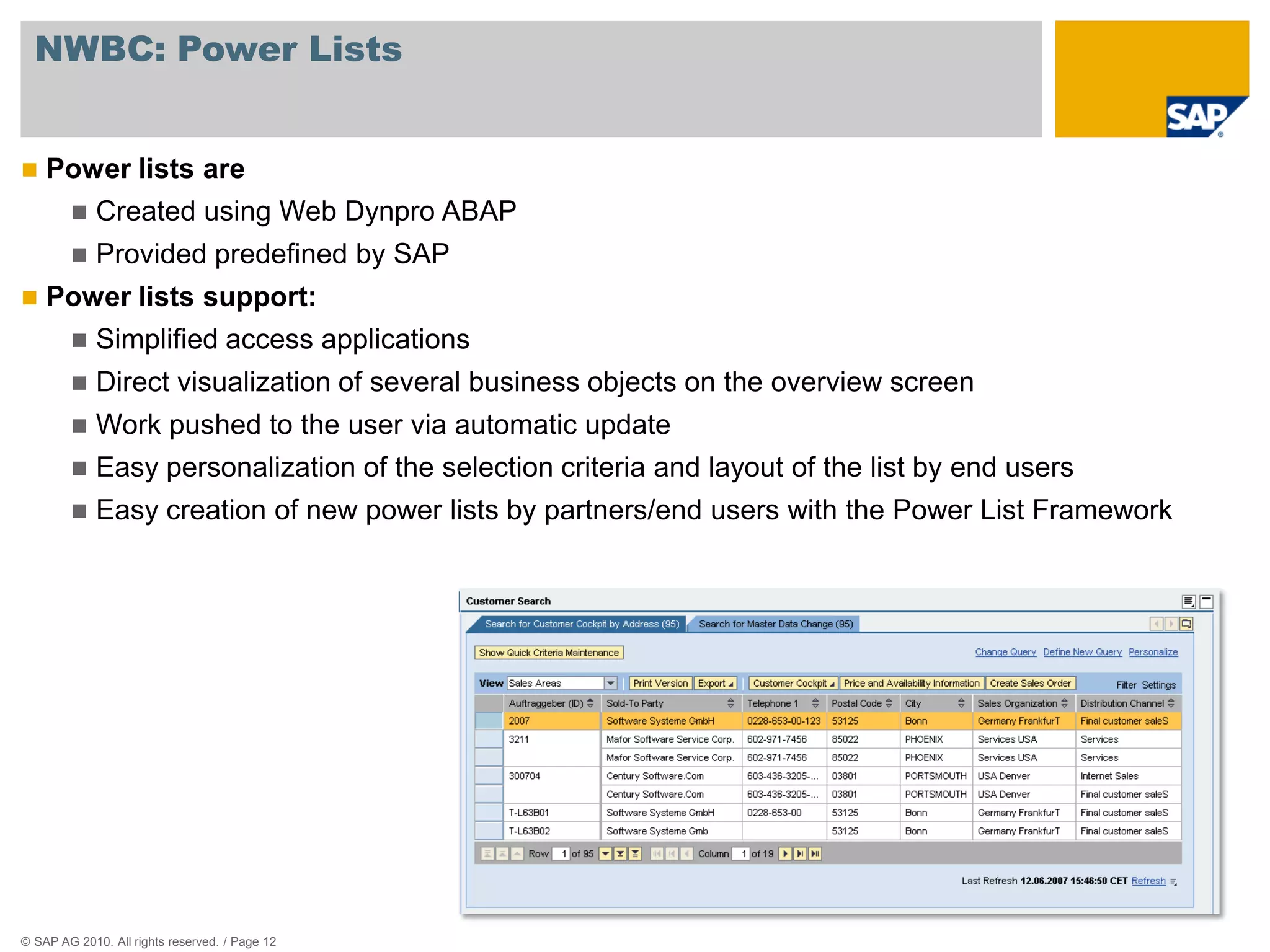 NWBC: Power Lists


   Power lists are
            Created using Web Dynpro ABAP
            Provided predefined by SAP
   Power lists support:
            Simplified access applications
            Direct visualization of several business objects on the overview screen
            Work pushed to the user via automatic update
            Easy personalization of the selection criteria and layout of the list by end users
            Easy creation of new power lists by partners/end users with the Power List Framework




© SAP AG 2010. All rights reserved. / Page 12
 