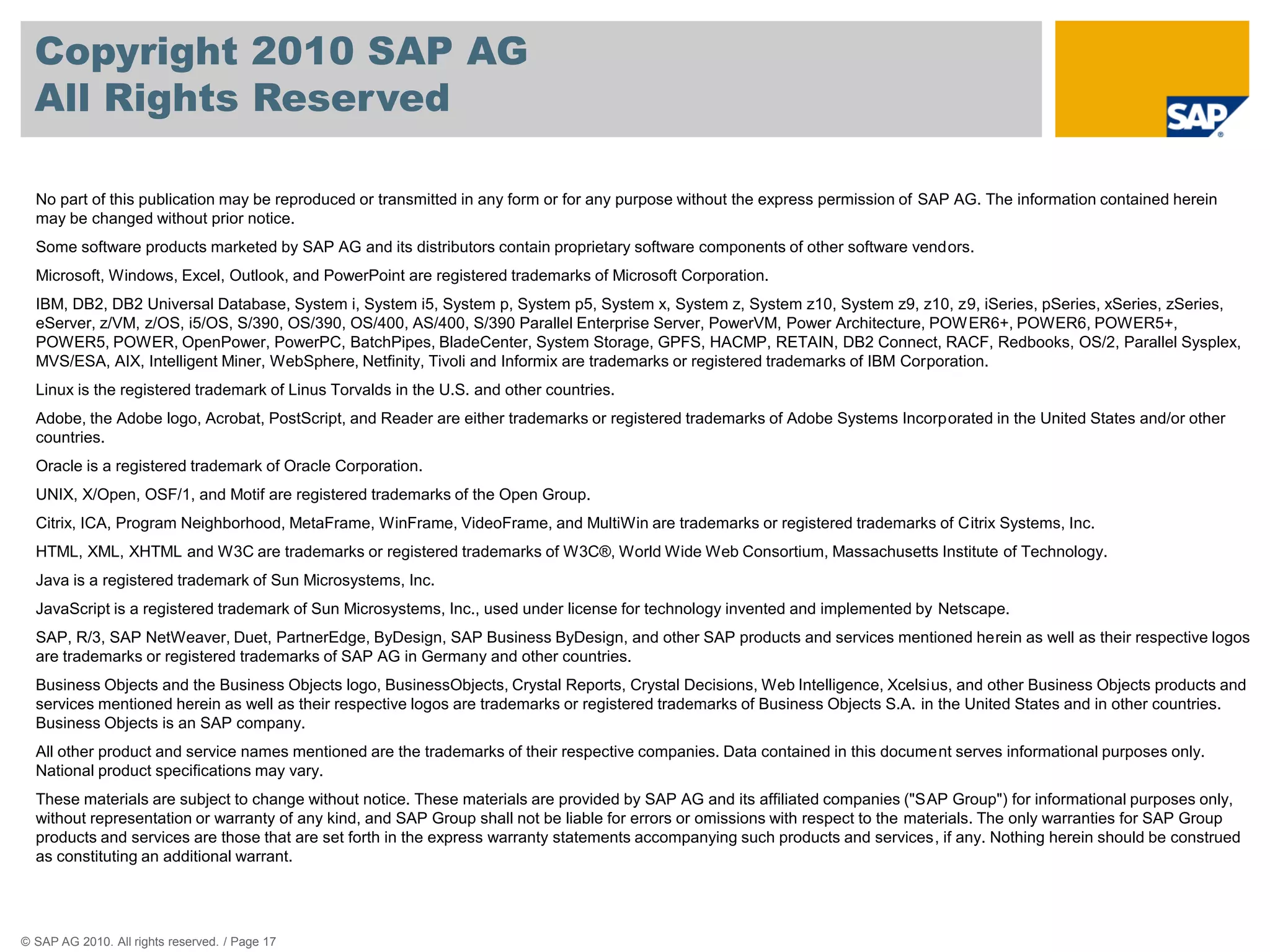 Copyright 2010 SAP AG
  All Rights Reserved

  No part of this publication may be reproduced or transmitted in any form or for any purpose without the express permission of SAP AG. The information contained herein
  may be changed without prior notice.
  Some software products marketed by SAP AG and its distributors contain proprietary software components of other software vendors.
  Microsoft, Windows, Excel, Outlook, and PowerPoint are registered trademarks of Microsoft Corporation.
  IBM, DB2, DB2 Universal Database, System i, System i5, System p, System p5, System x, System z, System z10, System z9, z10, z9, iSeries, pSeries, xSeries, zSeries,
  eServer, z/VM, z/OS, i5/OS, S/390, OS/390, OS/400, AS/400, S/390 Parallel Enterprise Server, PowerVM, Power Architecture, POW ER6+, POWER6, POWER5+,
  POWER5, POWER, OpenPower, PowerPC, BatchPipes, BladeCenter, System Storage, GPFS, HACMP, RETAIN, DB2 Connect, RACF, Redbooks, OS/2, Parallel Sysplex,
  MVS/ESA, AIX, Intelligent Miner, WebSphere, Netfinity, Tivoli and Informix are trademarks or registered trademarks of IBM Corporation.
  Linux is the registered trademark of Linus Torvalds in the U.S. and other countries.
  Adobe, the Adobe logo, Acrobat, PostScript, and Reader are either trademarks or registered trademarks of Adobe Systems Incorporated in the United States and/or other
  countries.
  Oracle is a registered trademark of Oracle Corporation.
  UNIX, X/Open, OSF/1, and Motif are registered trademarks of the Open Group.
  Citrix, ICA, Program Neighborhood, MetaFrame, WinFrame, VideoFrame, and MultiWin are trademarks or registered trademarks of Citrix Systems, Inc.
  HTML, XML, XHTML and W3C are trademarks or registered trademarks of W3C®, World Wide Web Consortium, Massachusetts Institute of Technology.
  Java is a registered trademark of Sun Microsystems, Inc.
  JavaScript is a registered trademark of Sun Microsystems, Inc., used under license for technology invented and implemented by Netscape.
  SAP, R/3, SAP NetWeaver, Duet, PartnerEdge, ByDesign, SAP Business ByDesign, and other SAP products and services mentioned herein as well as their respective logos
  are trademarks or registered trademarks of SAP AG in Germany and other countries.
  Business Objects and the Business Objects logo, BusinessObjects, Crystal Reports, Crystal Decisions, Web Intelligence, Xcelsius, and other Business Objects products and
  services mentioned herein as well as their respective logos are trademarks or registered trademarks of Business Objects S.A. in the United States and in other countries.
  Business Objects is an SAP company.
  All other product and service names mentioned are the trademarks of their respective companies. Data contained in this document serves informational purposes only.
  National product specifications may vary.
  These materials are subject to change without notice. These materials are provided by SAP AG and its affiliated companies ("SAP Group") for informational purposes only,
  without representation or warranty of any kind, and SAP Group shall not be liable for errors or omissions with respect to the materials. The only warranties for SAP Group
  products and services are those that are set forth in the express warranty statements accompanying such products and services, if any. Nothing herein should be construed
  as constituting an additional warrant.




© SAP AG 2010. All rights reserved. / Page 17
 