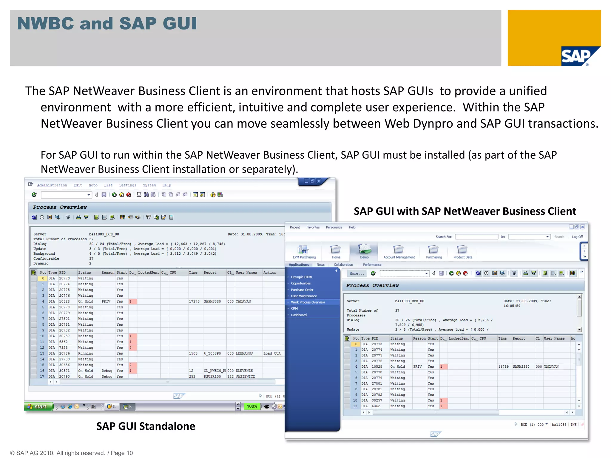 NWBC and SAP GUI


     The SAP NetWeaver Business Client is an environment that hosts SAP GUIs to provide a unified
       environment with a more efficient, intuitive and complete user experience. Within the SAP
       NetWeaver Business Client you can move seamlessly between Web Dynpro and SAP GUI transactions.

           For SAP GUI to run within the SAP NetWeaver Business Client, SAP GUI must be installed (as part of the SAP
           NetWeaver Business Client installation or separately).


                                                                           SAP GUI with SAP NetWeaver Business Client




                               SAP GUI Standalone

© SAP AG 2010. All rights reserved. / Page 10
 