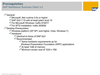 Prerequisites
  SAP NetWeaver Business Client 3.0


     General:
        Microsoft .Net runtime 3.0x or higher
        SAP GUI 7.10 with at least patch level 15
        For Microsoft Windows: hotfix 919477
        For WTS installation: hotfix 955692
     Desktop Prerequisites:
        Windows platform (XP SP1 and higher, Vista, Windows 7)
        Hardware:
             Identical to those of SAP GUI
             Recommended:
                 Same hardware requirements as for
                                        Windows Presentation Foundation (WPF) applications
                                       At least 1GB of memory
                                       Minimum screen size of 1024 x 768




© SAP AG 2010. All rights reserved. / Page 14
 