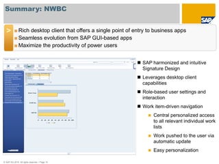 Summary: NWBC


  >       ■ Rich desktop client that offers a single point of entry to business apps
          ■ Seamless evolution from SAP GUI-based apps
          ■ Maximize the productivity of power users


                                                               SAP harmonized and intuitive
                                                                Signature Design
                                                               Leverages desktop client
                                                                capabilities
                                                               Role-based user settings and
                                                                interaction
                                                               Work item-driven navigation
                                                                      Central personalized access
                                                                       to all relevant individual work
                                                                       lists
                                                                      Work pushed to the user via
                                                                       automatic update
                                                                      Easy personalization

© SAP AG 2010. All rights reserved. / Page 15
 