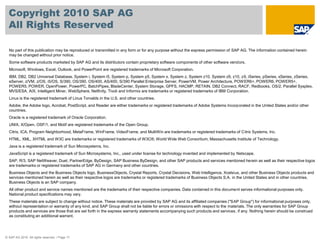 Copyright 2010 SAP AG
  All Rights Reserved

  No part of this publication may be reproduced or transmitted in any form or for any purpose without the express permission of SAP AG. The information contained herein
  may be changed without prior notice.
  Some software products marketed by SAP AG and its distributors contain proprietary software components of other software vendors.
  Microsoft, Windows, Excel, Outlook, and PowerPoint are registered trademarks of Microsoft Corporation.
  IBM, DB2, DB2 Universal Database, System i, System i5, System p, System p5, System x, System z, System z10, System z9, z10, z9, iSeries, pSeries, xSeries, zSeries,
  eServer, z/VM, z/OS, i5/OS, S/390, OS/390, OS/400, AS/400, S/390 Parallel Enterprise Server, PowerVM, Power Architecture, POW ER6+, POWER6, POWER5+,
  POWER5, POWER, OpenPower, PowerPC, BatchPipes, BladeCenter, System Storage, GPFS, HACMP, RETAIN, DB2 Connect, RACF, Redbooks, OS/2, Parallel Sysplex,
  MVS/ESA, AIX, Intelligent Miner, WebSphere, Netfinity, Tivoli and Informix are trademarks or registered trademarks of IBM Corporation.
  Linux is the registered trademark of Linus Torvalds in the U.S. and other countries.
  Adobe, the Adobe logo, Acrobat, PostScript, and Reader are either trademarks or registered trademarks of Adobe Systems Incorporated in the United States and/or other
  countries.
  Oracle is a registered trademark of Oracle Corporation.
  UNIX, X/Open, OSF/1, and Motif are registered trademarks of the Open Group.
  Citrix, ICA, Program Neighborhood, MetaFrame, WinFrame, VideoFrame, and MultiWin are trademarks or registered trademarks of Citrix Systems, Inc.
  HTML, XML, XHTML and W3C are trademarks or registered trademarks of W3C®, World Wide Web Consortium, Massachusetts Institute of Technology.
  Java is a registered trademark of Sun Microsystems, Inc.
  JavaScript is a registered trademark of Sun Microsystems, Inc., used under license for technology invented and implemented by Netscape.
  SAP, R/3, SAP NetWeaver, Duet, PartnerEdge, ByDesign, SAP Business ByDesign, and other SAP products and services mentioned herein as well as their respective logos
  are trademarks or registered trademarks of SAP AG in Germany and other countries.
  Business Objects and the Business Objects logo, BusinessObjects, Crystal Reports, Crystal Decisions, Web Intelligence, Xcelsius, and other Business Objects products and
  services mentioned herein as well as their respective logos are trademarks or registered trademarks of Business Objects S.A. in the United States and in other countries.
  Business Objects is an SAP company.
  All other product and service names mentioned are the trademarks of their respective companies. Data contained in this document serves informational purposes only.
  National product specifications may vary.
  These materials are subject to change without notice. These materials are provided by SAP AG and its affiliated companies ("SAP Group") for informational purposes only,
  without representation or warranty of any kind, and SAP Group shall not be liable for errors or omissions with respect to the materials. The only warranties for SAP Group
  products and services are those that are set forth in the express warranty statements accompanying such products and services, if any. Nothing herein should be construed
  as constituting an additional warrant.




© SAP AG 2010. All rights reserved. / Page 17
 