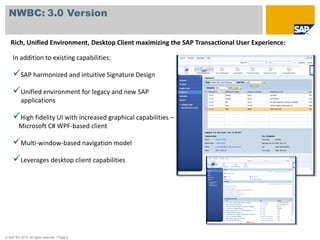 NWBC: 3.0 Version

   Rich, Unified Environment, Desktop Client maximizing the SAP Transactional User Experience:

     In addition to existing capabilities:

     SAP harmonized and intuitive Signature Design
     Unified environment for legacy and new SAP
          applications

     High fidelity UI with increased graphical capabilities –
         Microsoft C# WPF-based client

     Multi-window-based navigation model
     Leverages desktop client capabilities




© SAP AG 2010. All rights reserved. / Page 9
 