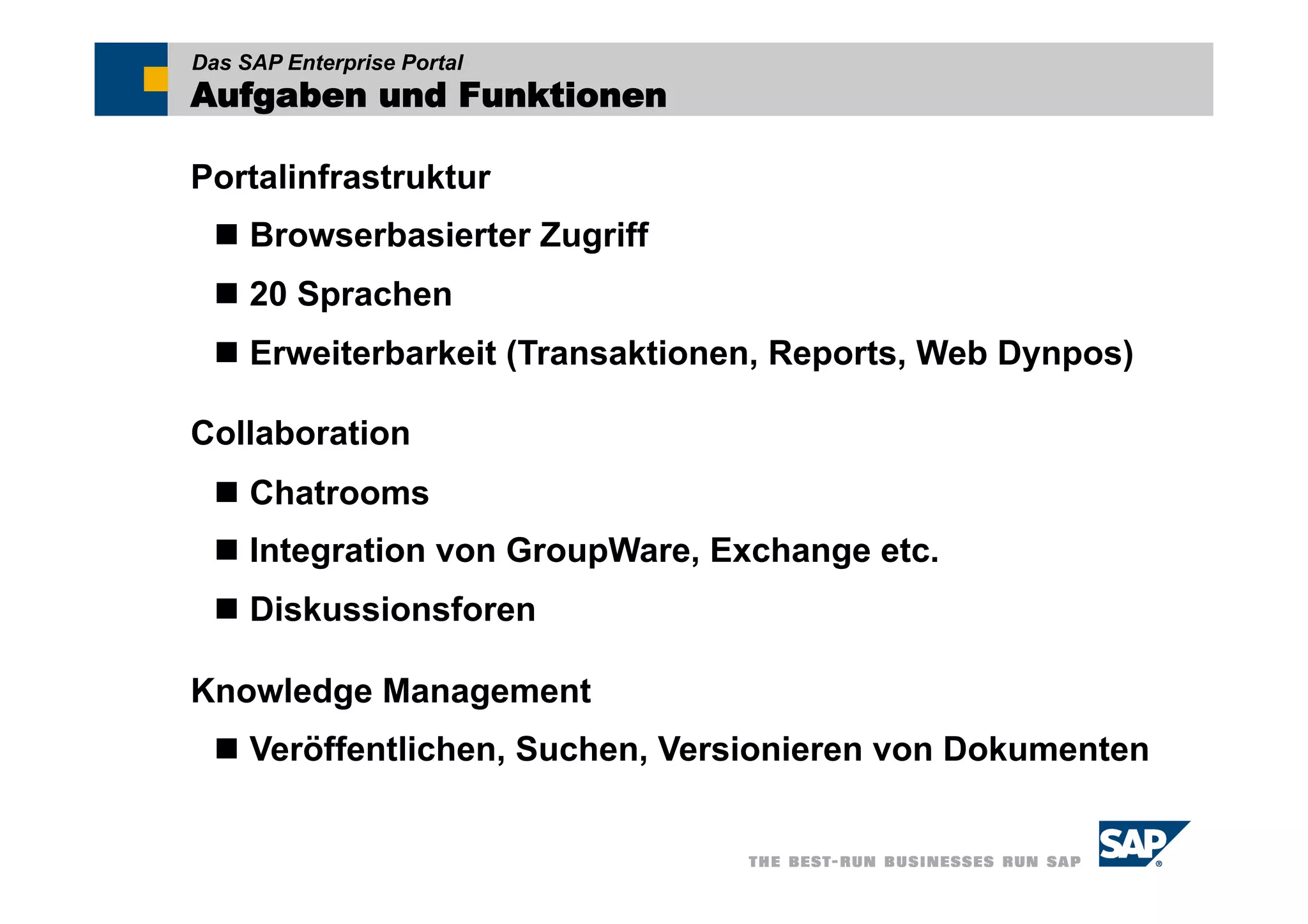 Das SAP Enterprise Portal
Aufgaben und Funktionen

Portalinfrastruktur
   Browserbasierter Zugriff
   20 Sprachen
   Erweiterbarkeit (Transaktionen, Reports, Web Dynpos)

Collaboration
   Chatrooms
   Integration von GroupWare, Exchange etc.
   Diskussionsforen

Knowledge Management
   Veröffentlichen, Suchen, Versionieren von Dokumenten
 