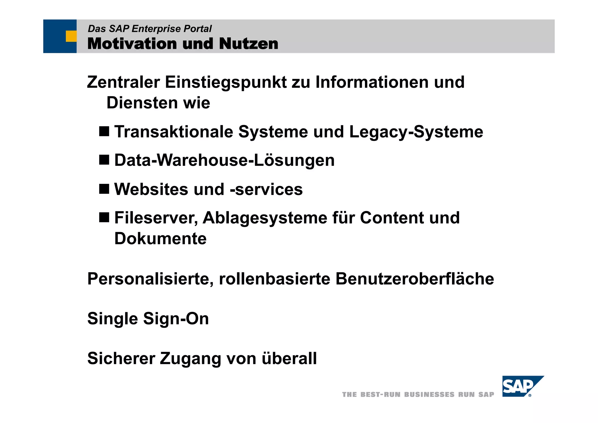 Das SAP Enterprise Portal
Motivation und Nutzen

Zentraler Einstiegspunkt zu Informationen und
  Diensten wie
   Transaktionale Systeme und Legacy-Systeme
   Data-Warehouse-Lösungen
   Websites und -services
   Fileserver, Ablagesysteme für Content und
    Dokumente

Personalisierte, rollenbasierte Benutzeroberfläche

Single Sign-On

Sicherer Zugang von überall
 