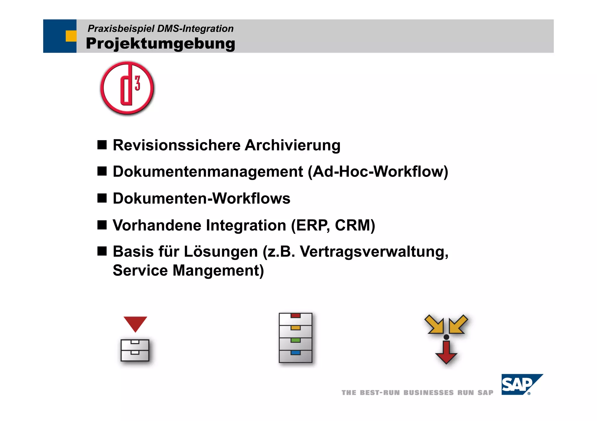Praxisbeispiel DMS-Integration
Projektumgebung




  Revisionssichere Archivierung
  Dokumentenmanagement (Ad-Hoc-Workflow)
  Dokumenten-Workflows
  Vorhandene Integration (ERP, CRM)
  Basis für Lösungen (z.B. Vertragsverwaltung,
   Service Mangement)
 