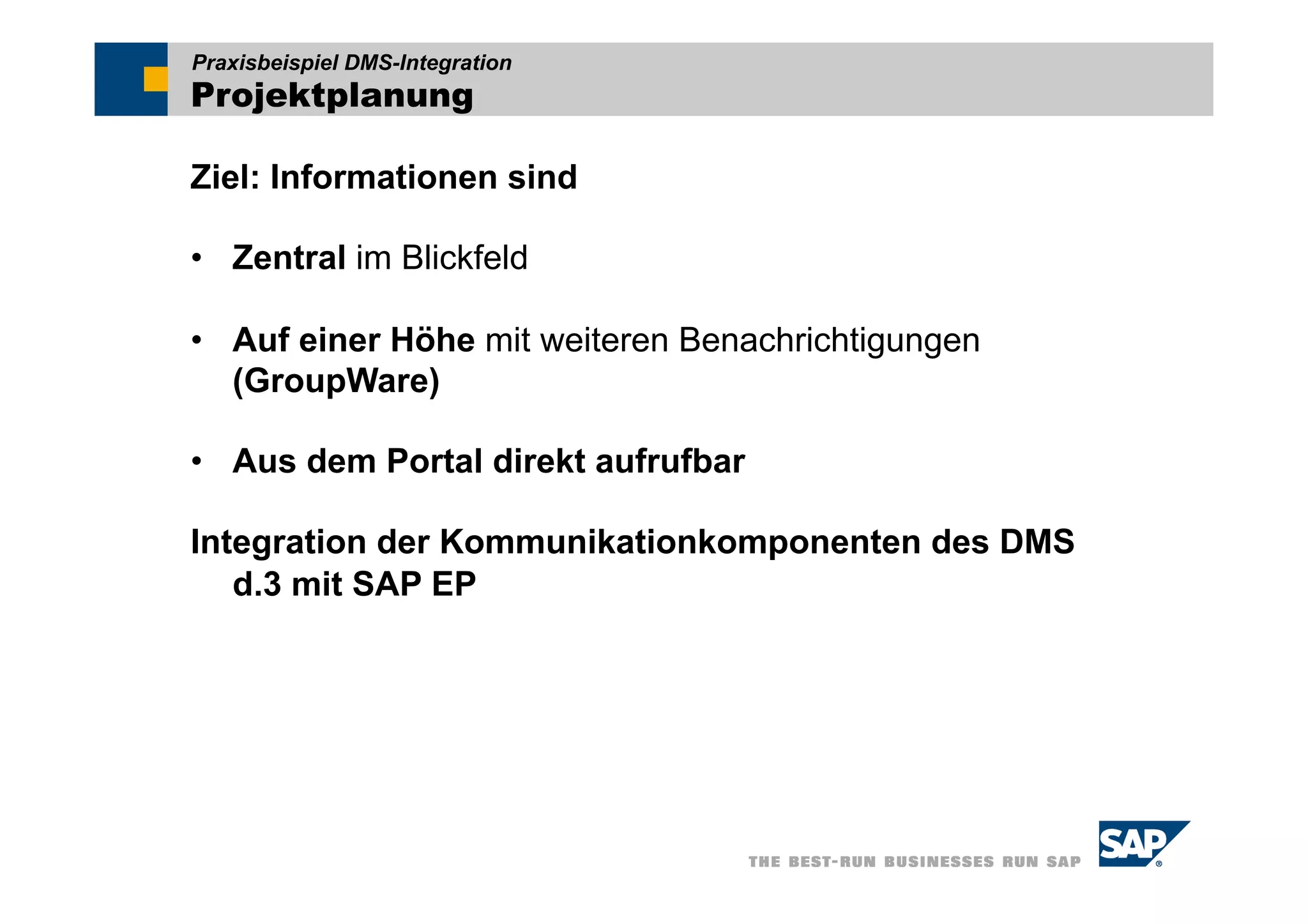 Praxisbeispiel DMS-Integration
Projektplanung

Ziel: Informationen sind

•  Zentral im Blickfeld

•  Auf einer Höhe mit weiteren Benachrichtigungen
   (GroupWare)

•  Aus dem Portal direkt aufrufbar

Integration der Kommunikationkomponenten des DMS
   d.3 mit SAP EP
 