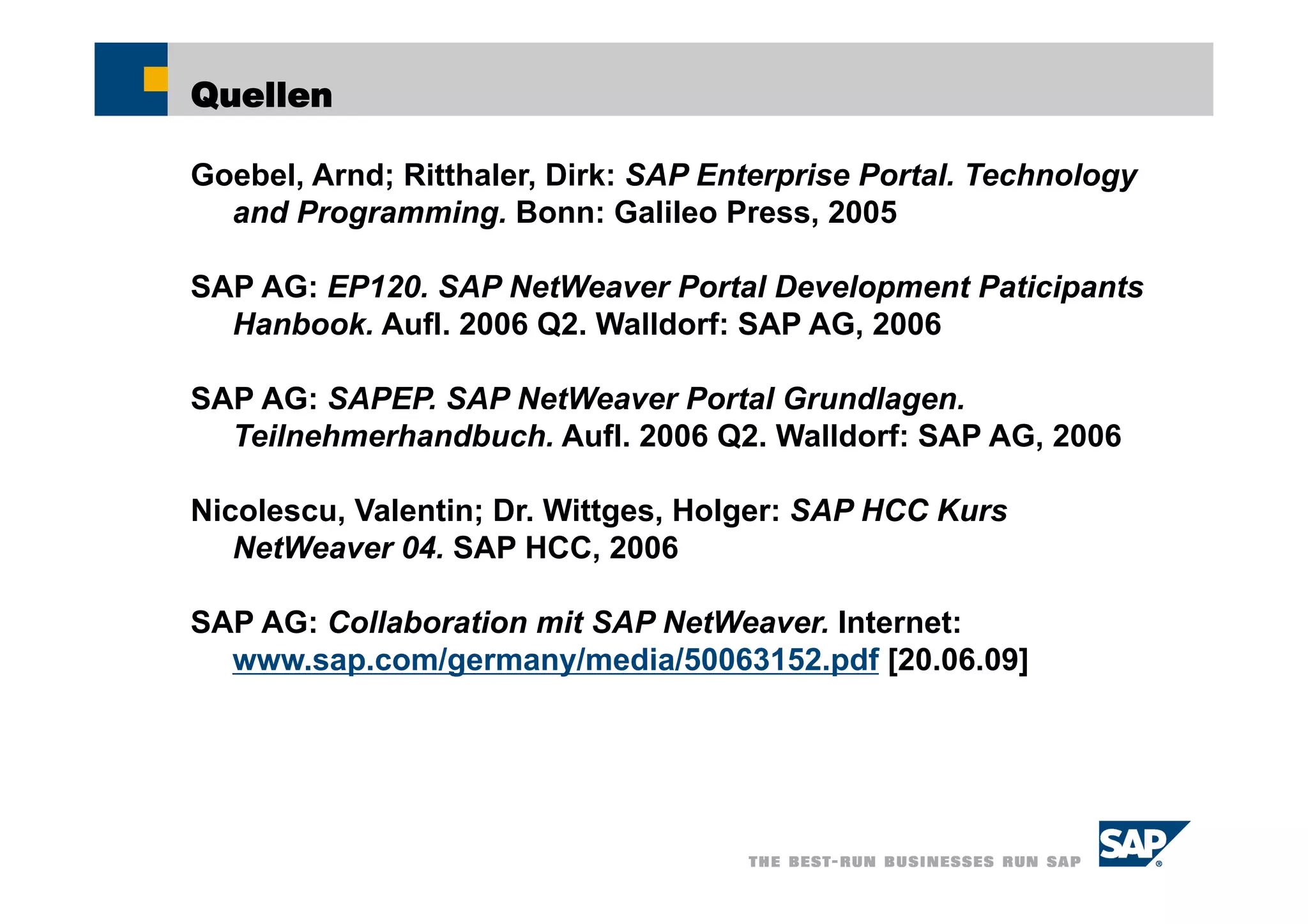 Quellen

Goebel, Arnd; Ritthaler, Dirk: SAP Enterprise Portal. Technology
  and Programming. Bonn: Galileo Press, 2005

SAP AG: EP120. SAP NetWeaver Portal Development Paticipants
  Hanbook. Aufl. 2006 Q2. Walldorf: SAP AG, 2006

SAP AG: SAPEP. SAP NetWeaver Portal Grundlagen.
  Teilnehmerhandbuch. Aufl. 2006 Q2. Walldorf: SAP AG, 2006

Nicolescu, Valentin; Dr. Wittges, Holger: SAP HCC Kurs
   NetWeaver 04. SAP HCC, 2006

SAP AG: Collaboration mit SAP NetWeaver. Internet:
  www.sap.com/germany/media/50063152.pdf [20.06.09]
 