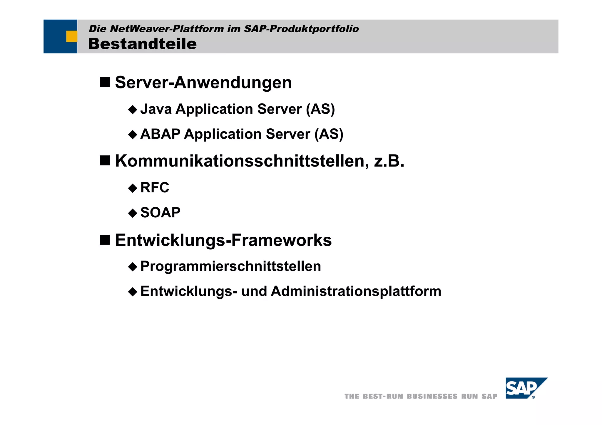 Die NetWeaver-Plattform im SAP-Produktportfolio
Bestandteile

  Server-Anwendungen
       Java   Application Server (AS)
       ABAP Application      Server (AS)
  Kommunikationsschnittstellen, z.B.
       RFC

       SOAP

  Entwicklungs-Frameworks
       Programmierschnittstellen

       Entwicklungs-     und Administrationsplattform
 