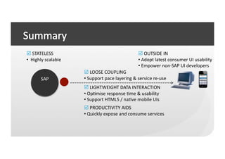	
  STATELESS	
                                                             	
  OUTSIDE	
  IN	
  
• 	
  	
  Highly	
  scalable	
                                               • 	
  Adopt	
  latest	
  consumer	
  UI	
  usability	
  
                                                                             • 	
  Empower	
  non-­‐SAP	
  UI	
  developers	
  
                                   	
  LOOSE	
  COUPLING	
  
            SAP	
                  • 	
  Support	
  pace	
  layering	
  &	
  service	
  re-­‐use	
  
                                   	
  LIGHTWEIGHT	
  DATA	
  INTERACTION	
  
                                   • 	
  OpCmise	
  response	
  Cme	
  &	
  usability	
  
                                   • 	
  Support	
  HTML5	
  /	
  naCve	
  mobile	
  UIs	
  
                                   	
  PRODUCTIVITY	
  AIDS	
  
                                   • 	
  Quickly	
  expose	
  and	
  consume	
  services	
  
 