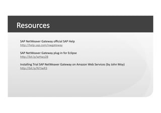 SAP	
  NetWeaver	
  Gateway	
  oﬃcial	
  SAP	
  Help	
  
hep://help.sap.com/nwgateway	
  

SAP	
  NetWeaver	
  Gateway	
  plug-­‐in	
  for	
  Eclipse	
  
hep://bit.ly/wHwy2B	
  

Installing	
  Trial	
  SAP	
  NetWeaver	
  Gateway	
  on	
  Amazon	
  Web	
  Services	
  (by	
  John	
  Moy)	
  
hep://bit.ly/N7JwR3	
  
 