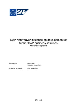 SAP NetWeaver influence on development of
      further SAP business solutions
                           Master thesis project




Prepared by:           Diana Gold
                       Oguzhan Osman Erim

Academic supervisor:   Prof. Mark Smith




                                  KTH, 2008
 