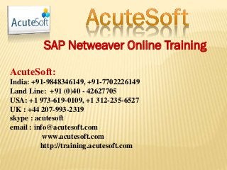 SAP Netweaver Online Training
AcuteSoft:
India: +91-9848346149, +91-7702226149
Land Line: +91 (0)40 - 42627705
USA: +1 973-619-0109, +1 312-235-6527
UK : +44 207-993-2319
skype : acutesoft
email : info@acutesoft.com
www.acutesoft.com
http://training.acutesoft.com
 