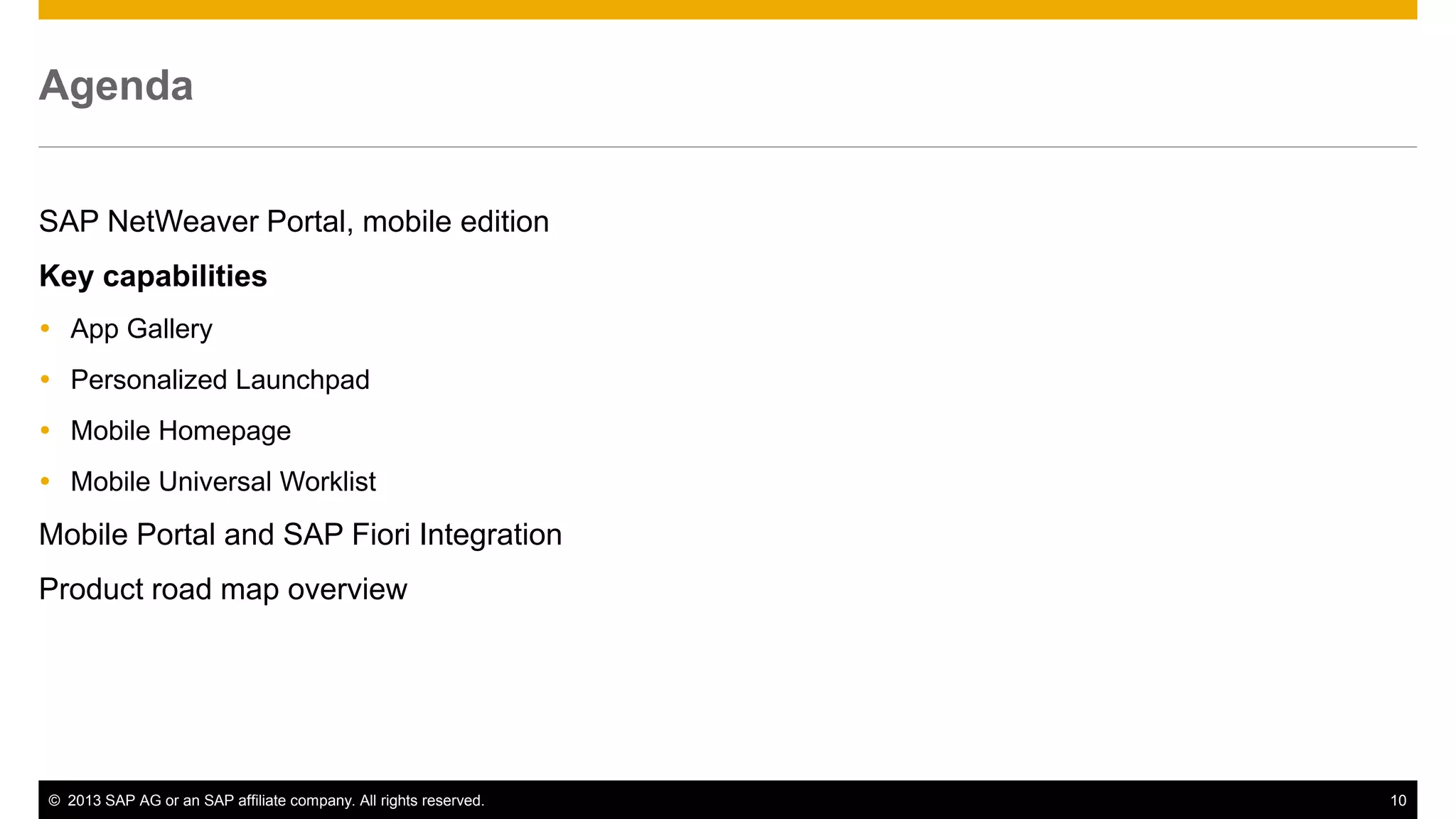 Agenda
SAP NetWeaver Portal, mobile edition
Key capabilities
 App Gallery
 Personalized Launchpad
 Mobile Homepage
 Mobile Universal Worklist

Mobile Portal and SAP Fiori Integration
Product road map overview

© 2013 SAP AG or an SAP affiliate company. All rights reserved.

10

 
