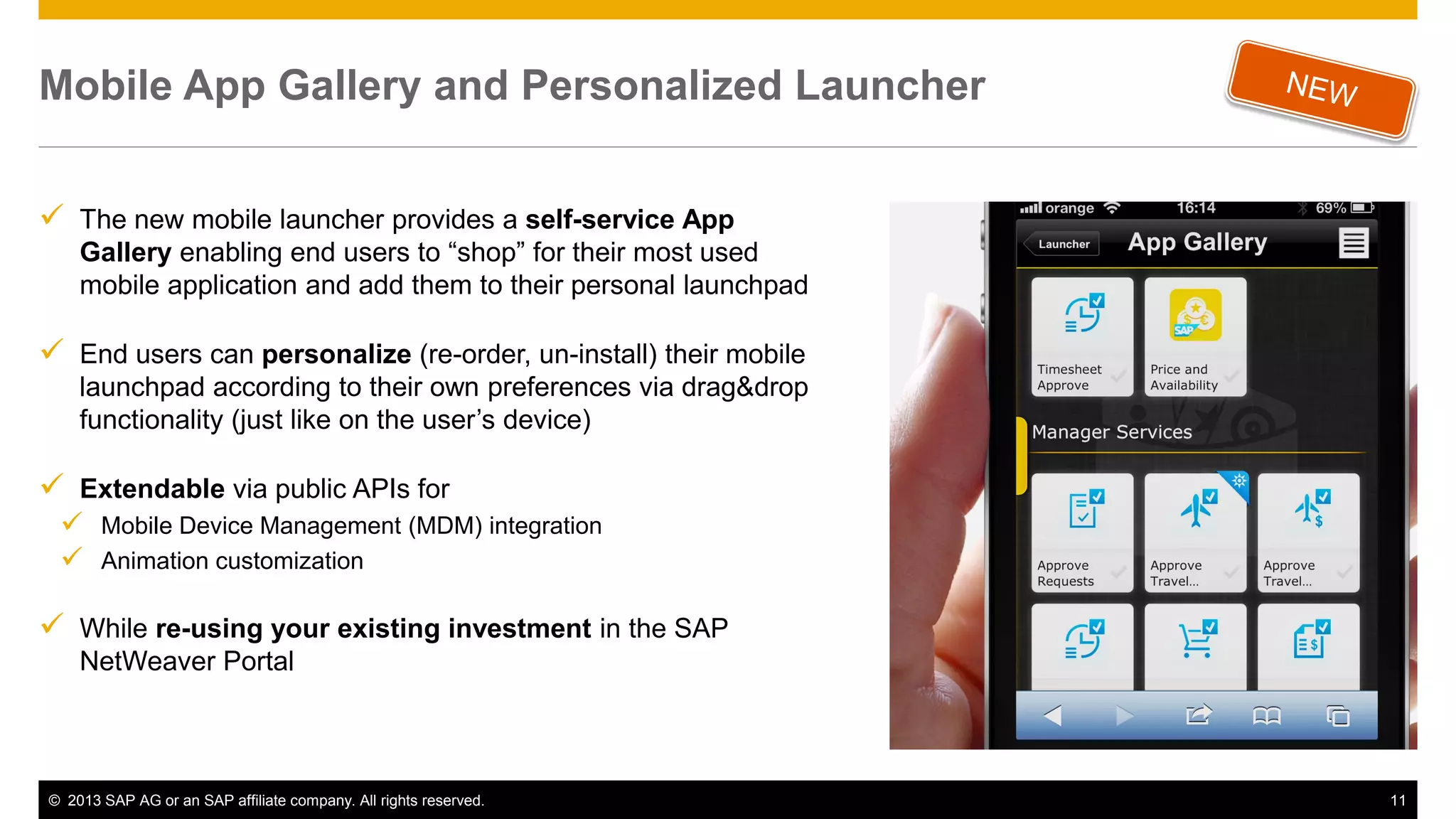 Mobile App Gallery and Personalized Launcher
 The new mobile launcher provides a self-service App
Gallery enabling end users to “shop” for their most used
mobile application and add them to their personal launchpad

 End users can personalize (re-order, un-install) their mobile
launchpad according to their own preferences via drag&drop
functionality (just like on the user’s device)

 Extendable via public APIs for
 Mobile Device Management (MDM) integration
 Animation customization

 While re-using your existing investment in the SAP
NetWeaver Portal

© 2013 SAP AG or an SAP affiliate company. All rights reserved.

11

 