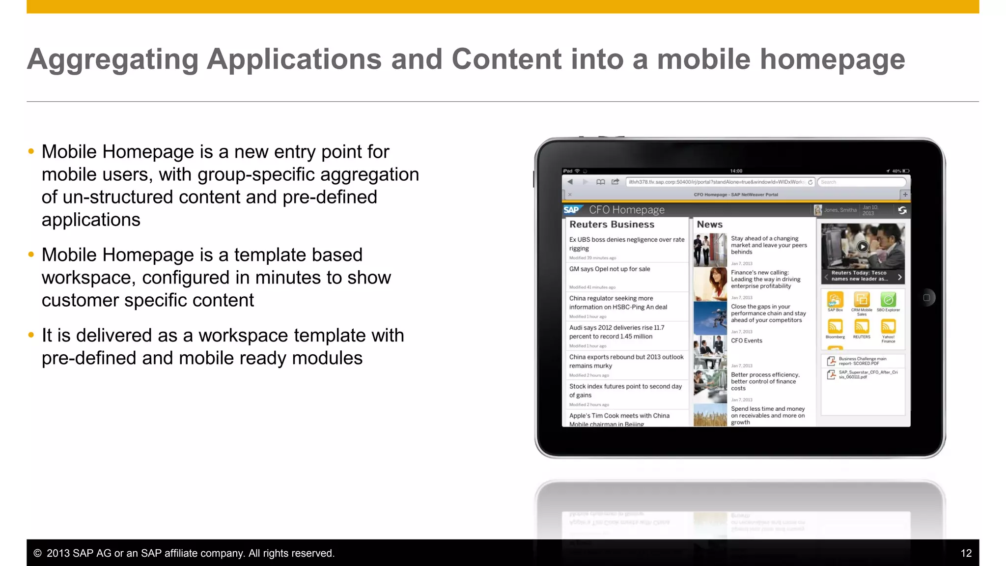 Aggregating Applications and Content into a mobile homepage
 Mobile Homepage is a new entry point for
mobile users, with group-specific aggregation
of un-structured content and pre-defined
applications
 Mobile Homepage is a template based
workspace, configured in minutes to show
customer specific content
 It is delivered as a workspace template with
pre-defined and mobile ready modules

© 2013 SAP AG or an SAP affiliate company. All rights reserved.

12

 