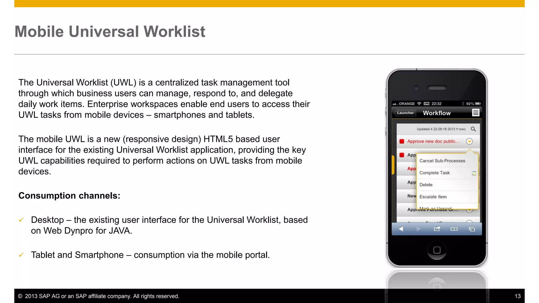 Mobile Universal Worklist
The Universal Worklist (UWL) is a centralized task management tool
through which business users can manage, respond to, and delegate
daily work items. Enterprise workspaces enable end users to access their
UWL tasks from mobile devices – smartphones and tablets.
The mobile UWL is a new (responsive design) HTML5 based user
interface for the existing Universal Worklist application, providing the key
UWL capabilities required to perform actions on UWL tasks from mobile
devices.
Consumption channels:


Desktop – the existing user interface for the Universal Worklist, based
on Web Dynpro for JAVA.



Tablet and Smartphone – consumption via the mobile portal.

© 2013 SAP AG or an SAP affiliate company. All rights reserved.

13

 
