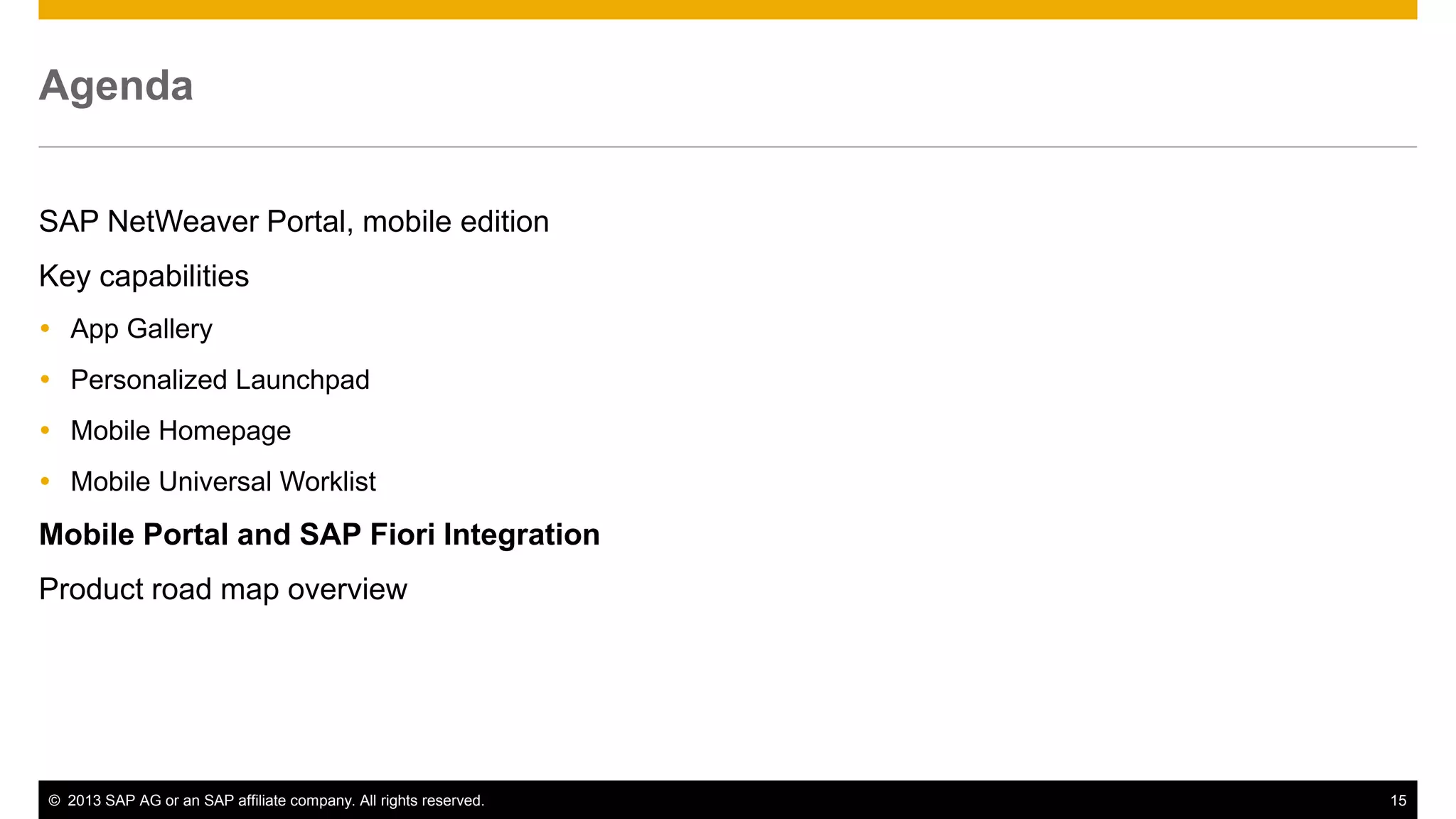 Agenda
SAP NetWeaver Portal, mobile edition
Key capabilities
 App Gallery
 Personalized Launchpad
 Mobile Homepage
 Mobile Universal Worklist

Mobile Portal and SAP Fiori Integration
Product road map overview

© 2013 SAP AG or an SAP affiliate company. All rights reserved.

15

 