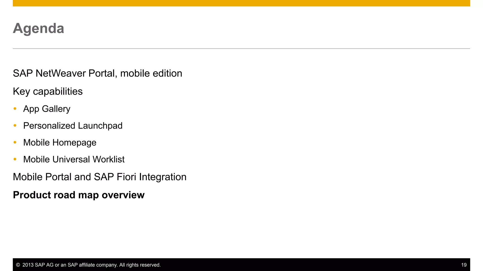 Agenda
SAP NetWeaver Portal, mobile edition
Key capabilities
 App Gallery
 Personalized Launchpad
 Mobile Homepage
 Mobile Universal Worklist

Mobile Portal and SAP Fiori Integration
Product road map overview

© 2013 SAP AG or an SAP affiliate company. All rights reserved.

19

 