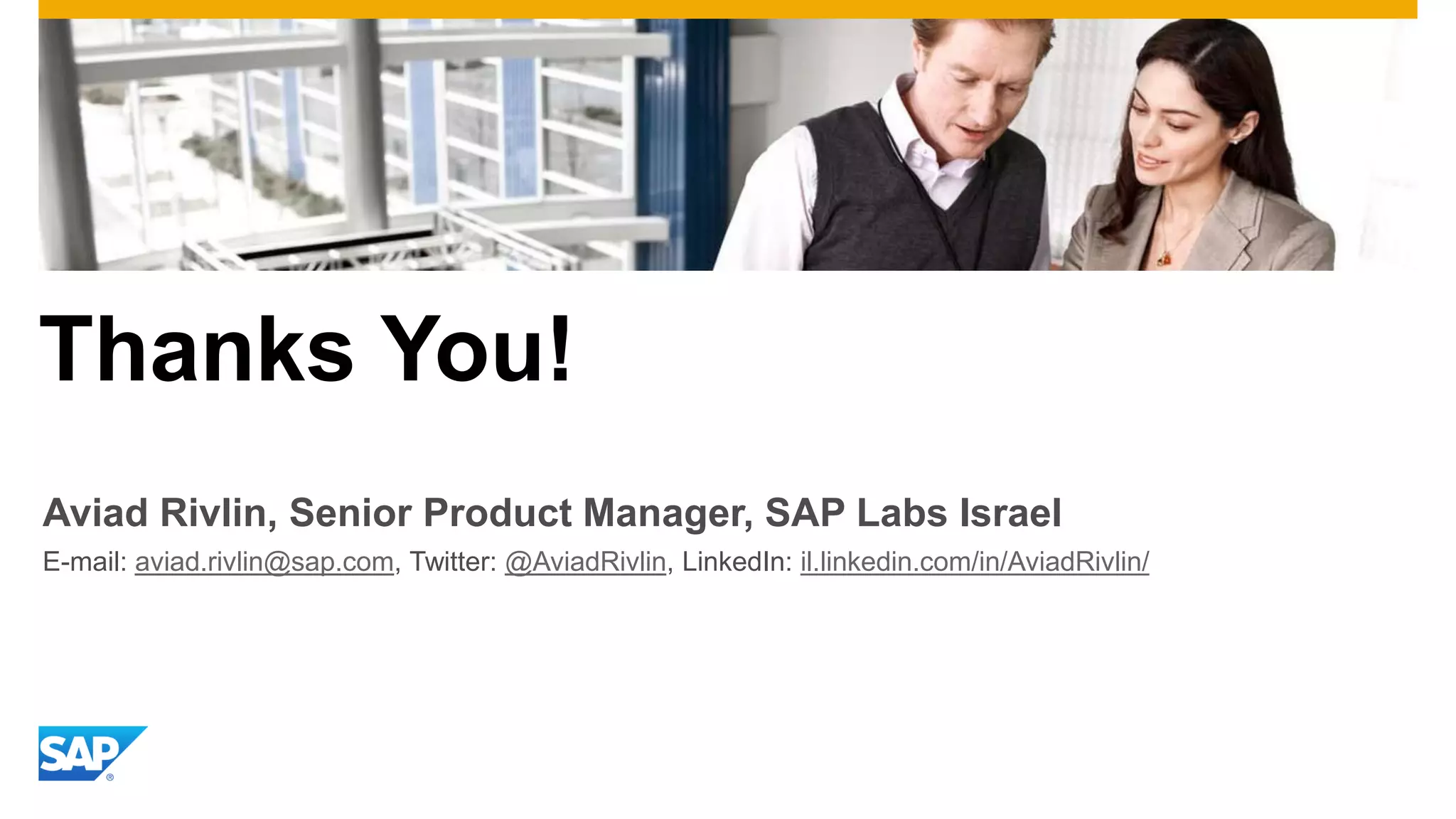 Thanks You!
Aviad Rivlin, Senior Product Manager, SAP Labs Israel
E-mail: aviad.rivlin@sap.com, Twitter: @AviadRivlin, LinkedIn: il.linkedin.com/in/AviadRivlin/

 