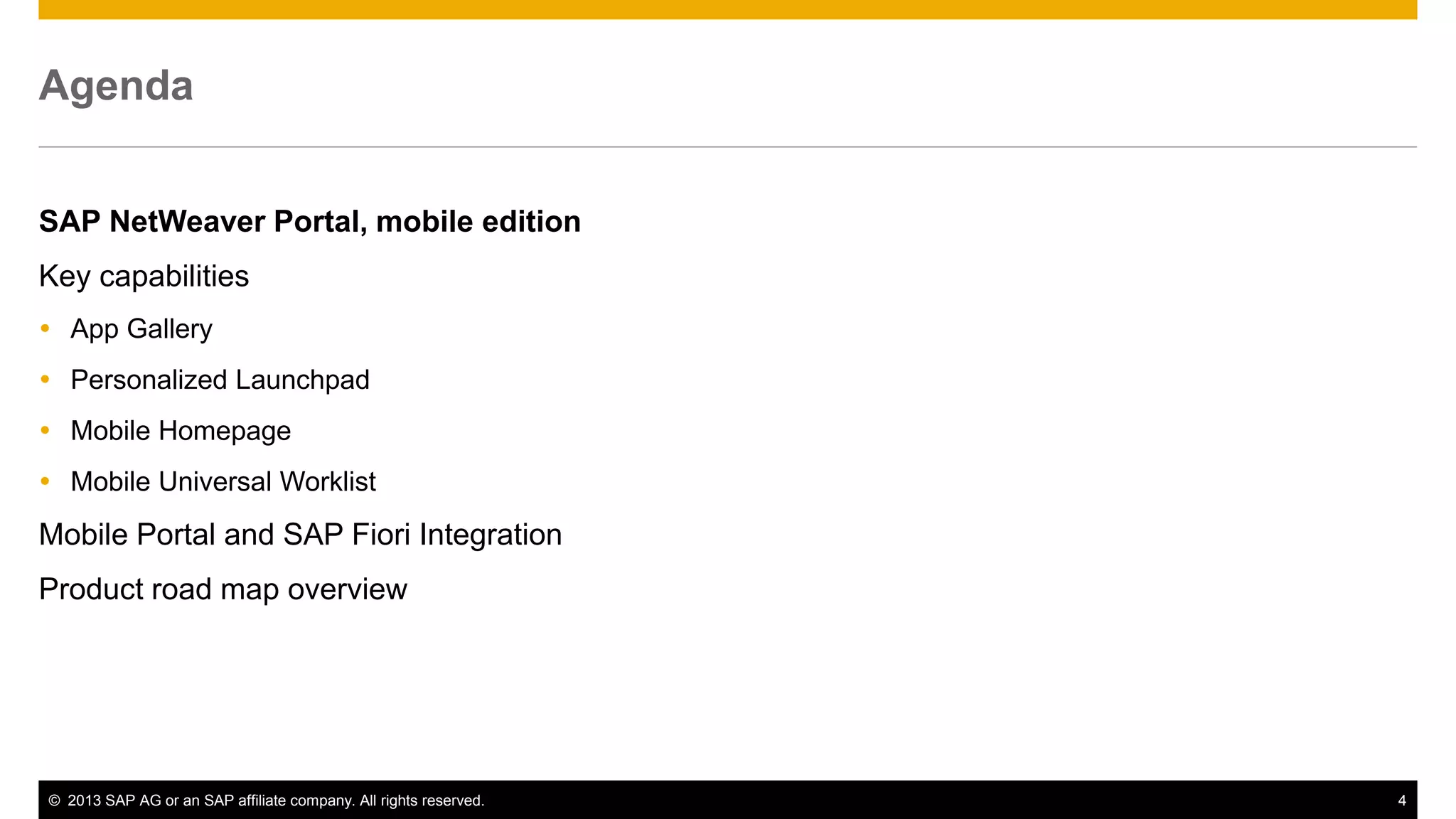 Agenda
SAP NetWeaver Portal, mobile edition
Key capabilities
 App Gallery
 Personalized Launchpad
 Mobile Homepage
 Mobile Universal Worklist

Mobile Portal and SAP Fiori Integration
Product road map overview

© 2013 SAP AG or an SAP affiliate company. All rights reserved.

4

 