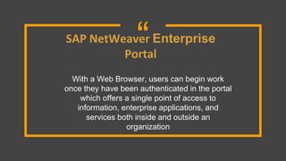 “SAP NetWeaver Enterprise
Portal
With a Web Browser, users can begin work
once they have been authenticated in the portal
which offers a single point of access to
information, enterprise applications, and
services both inside and outside an
organization
 