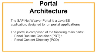 Portal
Architecture
The SAP Net Weaver Portal is a Java EE
application, designed to run portal applications
The portal is comprised of the following main parts:
□ Portal Runtime Container (PRT) :
□ Portal Content Directory (PCD)
 