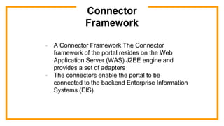 Connector
Framework
 A Connector Framework The Connector
framework of the portal resides on the Web
Application Server (WAS) J2EE engine and
provides a set of adapters
 The connectors enable the portal to be
connected to the backend Enterprise Information
Systems (EIS)
 