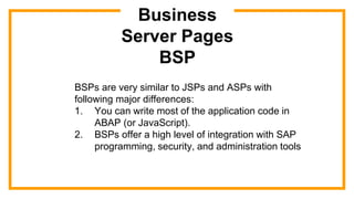 Business
Server Pages
BSP
BSPs are very similar to JSPs and ASPs with
following major differences:
1. You can write most of the application code in
ABAP (or JavaScript).
2. BSPs offer a high level of integration with SAP
programming, security, and administration tools
 