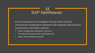 “
Set of cooperative technologies that provide internal
connectivity (integration) between SAP modules and external
connectivity with other systems
• Eases integration between systems
• Provides framework for development
• Open and standards based
SAP NetWeaver
 
