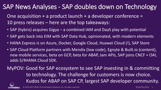 © 2010-2017 HMCC & Constellation Research, Inc. All rights reserved. 1#SAPTechEd
SAP News Analyses - SAP doubles down on Technology
One acquisition + a product launch + a developer conference =
10 press releases – here are the top takeaways:
• SAP (hybris) acquires Gigya – a combined IAM and DaaS play with potential
• SAP gets back into EIM with SAP Data Hub, opinionated, with modern elements
• HANA Express is on Azure, Docker, Google Cloud, Huawei Cloud (!), SAP Store
• SAP Cloud Platform partners with Mendix (low code), Egnyte & Built.io (content),
new mobile services, beta on GCP, beta for ABAP, Jam APIs, SAP joins CNCF + OAI,
adds S/4HANA Cloud SDK.
MyPOV: Good for SAP ecosystem to see SAP investing in & committing
to technology. The challenge for customers is now choice.
Kudos for ABAP on SAP CP, largest SAP developer community.
 