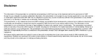 2PUBLIC© 2019 SAP SE or an SAP affiliate company. All rights reserved. ǀ
The information in this presentation is confidential and proprietary to SAP and may not be disclosed without the permission of SAP.
Except for your obligation to protect confidential information, this presentation is not subject to your license agreement or any other service
or subscription agreement with SAP. SAP has no obligation to pursue any course of business outlined in this presentation or any related
document, or to develop or release any functionality mentioned therein.
This presentation, or any related document and SAP's strategy and possible future developments, products and or platforms directions and
functionality are all subject to change and may be changed by SAP at any time for any reason without notice. The information in this
presentation is not a commitment, promise or legal obligation to deliver any material, code or functionality. This presentation is provided
without a warranty of any kind, either express or implied, including but not limited to, the implied warranties of merchantability, fitness for a
particular purpose, or non-infringement. This presentation is for informational purposes and may not be incorporated into a contract. SAP
assumes no responsibility for errors or omissions in this presentation, except if such damages were caused by SAP’s intentional or gross
negligence.
All forward-looking statements are subject to various risks and uncertainties that could cause actual results to differ materially from
expectations. Readers are cautioned not to place undue reliance on these forward-looking statements, which speak only as of their dates,
and they should not be relied upon in making purchasing decisions.
Disclaimer
 