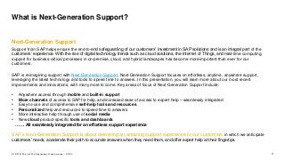 3PUBLIC© 2019 SAP SE or an SAP affiliate company. All rights reserved. ǀ
What is Next-Generation Support?
Next-Generation Support
Support from SAP helps ensure the end-to-end safeguarding of our customers’ investment in SAP solutions and is an integral part of the
customers’ experience. With the rise of digital technology trends such as cloud solutions, the Internet of Things, and real-time computing,
support for business-critical processes in on-premise, cloud, and hybrid landscapes has become more important than ever for our
customers.
SAP is reimagining support with Next-Generation Support. Next-Generation Support focuses on effortless, anytime, anywhere support,
leveraging the latest technology and tools to speed time to answers. In this presentation, you will learn more about our most recent
improvements and innovations, with many more to come. Key areas of focus of Next-Generation Support include:
• Anywhere access through mobile and built-in support
• More channels of access to SAP for help, and increased ease of access to expert help – seamlessly integrated
• Easy-to-use and comprehensive self-help tools and resources
• Personalized help and resources to speed time to answers
• More interactive help through use of social media
• New cloud product-specific tools and dashboards
……. All seamlessly integrated for an effortless support experience
SAP’s Next-Generation Support is about delivering an amazing support experience to our customers in which we anticipate
customers’ needs, accelerate their path to accurate answers when they need them, and offer expert help at their fingertips.
 