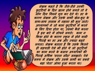 लेखक कहते है कक जैसे-जैसे उनकी
छ
ु ट्दटयों क
े दिन ख़त्म होने लगते तो वे
लोग दिन गगनने शुरू कर िेते थे। डर क
े
कारर् लेखक और उसक
े साथी खेल-क
ू ि क
े
साथ-साथ तालाब में नहाना भी भूल जाते।
अध्यापकों ने जो काम छ
ु ट्दटयों में करने
क
े सलए दिया होता था, उसको क
ै से करना
है इस बारे में सोचने लगते। काम न
ककया होने क
े कारर् स्क
ू ल में होने वाली
पपटाई का डर अब और ज्यािा बढने
लगता। लेखक बताता है कक उसक
े ककतने
ही सहपाठी ऐसे भी होते थे जो छ
ु ट्दटयों
का काम करने क
े बजाय अध्यापकों की
पपटाई अगधक 'सस्ता सौिा' समझते। ऐसे
समय में लेखक और उसक
े साथी का सबसे
बडा 'नेता' ओमा हुआ करता था।
 