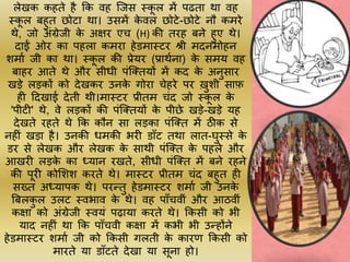 लेखक कहते है कक वह जजस स्क
ू ल में पढत़ा थ़ा वह
स्क
ू ल बहुत छोट़ा थ़ा। उसमें क
े वल छोटे-छोटे नौ कमरे
थे, जो अींग्रेजी क
े अक्षर एच (H) की तरह बने हुए थे।
द़ाईं ओर क़ा पहल़ा कमऱा हेडम़ास्टर श्री मदनमोहन
शम़ाम जी क़ा थ़ा। स्क
ू ल की प्रेयर (प्ऱाथमऩा) क
े समय वह
ब़ाहर आते थे और सीधी पींजक्तयों में कद क
े अनुस़ार
खड़े लड़कों को देखकर उनक
े गोऱा चेहरे पर खुशी स़ाफ
ही टदख़ाई देती थी।म़ास्टर प्रीतम चींद जो स्क
ू ल क
े
'पीटी' थे, वे लड़कों की पींजक्तयों क
े पीछे खड़े-खड़े यह
देखते रहते थे कक कौन स़ा लड़क़ा पींजक्त में ठीक से
नहीीं खड़़ा है। उनकी धमकी भरी ड़ााँट तथ़ा ल़ात-घुस्से क
े
डर से लेखक और लेखक क
े स़ाथी पींजक्त क
े पहले और
आखरी लड़क
े क़ा ध्य़ान रखते, सीधी पींजक्त में बने रहने
की पूरी कोलशश करते थे। म़ास्टर प्रीतम चींद बहुत ही
सख्त अध्य़ापक थे। परन्तु हेडम़ास्टर शम़ाम जी उनक
े
बबलक
ु ल उलट स्वभ़ाव क
े थे। वह प़ााँचवीीं और आठवीीं
कक्ष़ा को अींग्रेजी स्वयीं पढ़ाय़ा करते थे। ककसी को भी
य़ाद नहीीं थ़ा कक प़ााँचवी कक्ष़ा में कभी भी उन्होंने
हेडम़ास्टर शम़ाम जी को ककसी गलती क
े क़ारण ककसी को
म़ारते य़ा ड़ााँटते देख़ा य़ा सूऩा हो।
 