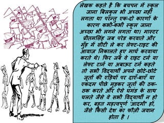 लेखक कहते है कक बचपन में स्क
ू ल
जाना बबलक
ु ल भी अच्छा नहीिं
लगता था परन्तु एक-िो कारर्ों क
े
कारर् कभी-कभी स्क
ू ल जाना
अच्छा भी लगने लगता था। मास्टर
प्रीतमससिंह जब परेड करवाते और
मुाँह में सीटी ले कर लेफ्ट-राइट की
आवाज़ ननकालते हुए माचण करवाया
करते थे। कफर जब वे राइट टनण या
लेफ्ट टानण या अबाऊट टनण कहते
तो सभी पवद्याथी अपने छोटे-छोटे
जूतों की एडडयों पर िाएाँ-बाएाँ या
एकिम पीछे मुडकर जूतों की ठक-
ठक करते और ऐसे घमिंड क
े साथ
चलते जैसे वे सभी पवद्याथी न हो
कर, बहुत महत्वपूर्ण 'आिमी' हों,
जैसे ककसी िेश का फौज़ी जवान
होता है ।
 