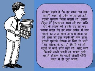 लेखक कहते है कक हर स़ाल जब वह
अगली कक्ष़ा में प्रवेश करत़ा तो उसे
पुऱानी पुस्तक
ें लमल़ा करतीीं थी। उसक
े
स्क
ू ल क
े हेडम़ास्टर शम़ाम जी एक धतन
घर क
े लड़क
े को उसक
े घर ज़ा कर
पढ़ाय़ा करते थे। हर स़ाल अप्रैल में जब
पढ़ाई क़ा नय़ा स़ाल आरम्भ होत़ा थ़ा
तो शम़ाम जी उस लड़क
े की एक स़ाल
पुऱानी पुस्तक
ें लेखक क
े ललए ले आते
थे। लेखक क
े घर में ककसी को भी
पढ़ाई में कोई रूचच नहीीं थी। यटद नयी
ककत़ाबें ल़ानी पड़तीीं तो श़ायद इसी
बह़ाने लेखक की पढ़ाई तीसरी-चौथी
कक्ष़ा में ही छ
ू ट ज़ाती।
 